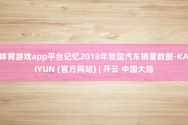 体育游戏app平台记忆2018年我国汽车销量数据-KAIYUN (官方网站) | 开云 中国大陆