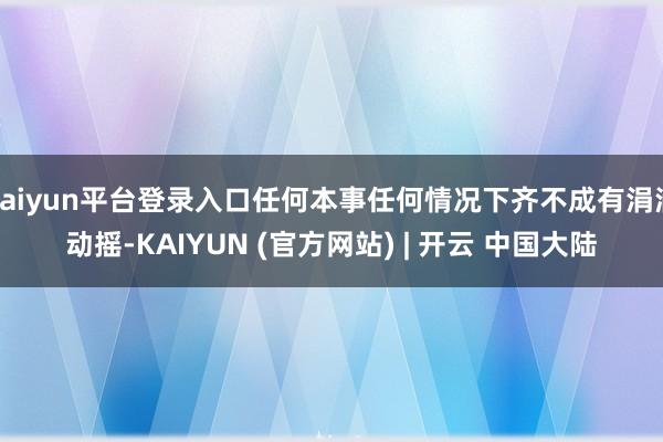 kaiyun平台登录入口任何本事任何情况下齐不成有涓滴动摇-KAIYUN (官方网站) | 开云 中国大陆