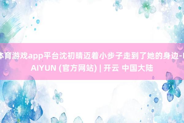 体育游戏app平台沈初晴迈着小步子走到了她的身边-KAIYUN (官方网站) | 开云 中国大陆