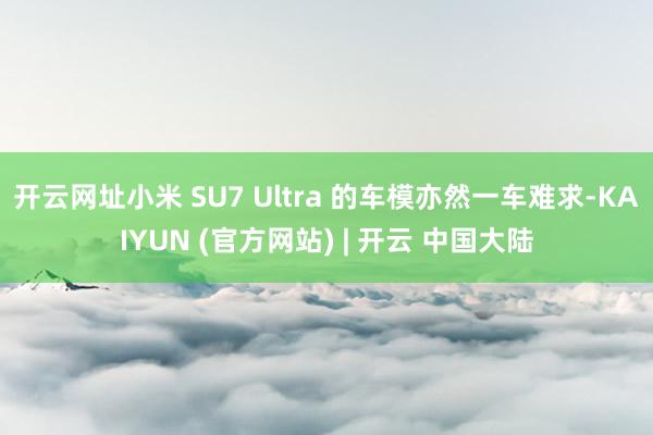 开云网址小米 SU7 Ultra 的车模亦然一车难求-KAIYUN (官方网站) | 开云 中国大陆