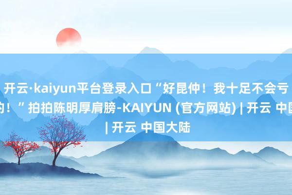开云·kaiyun平台登录入口“好昆仲！我十足不会亏待你的！”拍拍陈明厚肩膀-KAIYUN (官方网站) | 开云 中国大陆