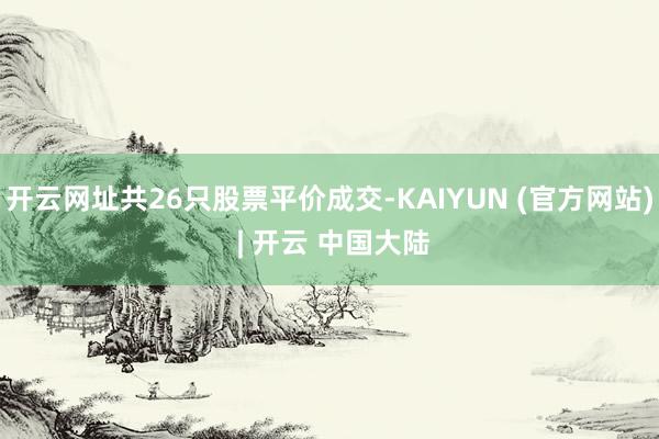 开云网址共26只股票平价成交-KAIYUN (官方网站) | 开云 中国大陆