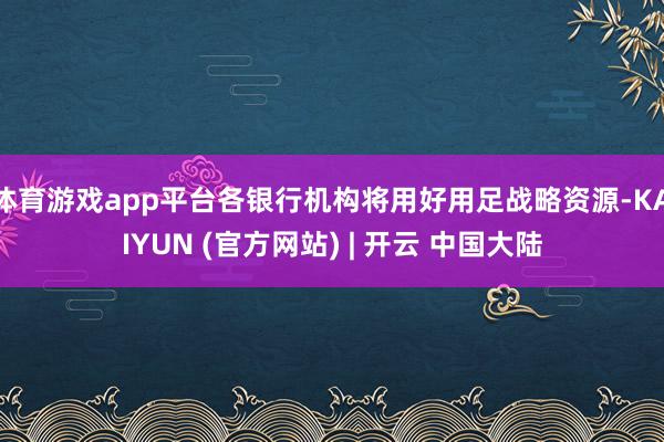 体育游戏app平台各银行机构将用好用足战略资源-KAIYUN (官方网站) | 开云 中国大陆