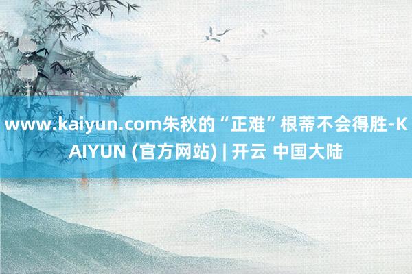 www.kaiyun.com朱秋的“正难”根蒂不会得胜-KAIYUN (官方网站) | 开云 中国大陆