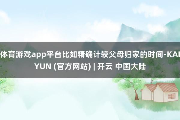 体育游戏app平台比如精确计较父母归家的时间-KAIYUN (官方网站) | 开云 中国大陆
