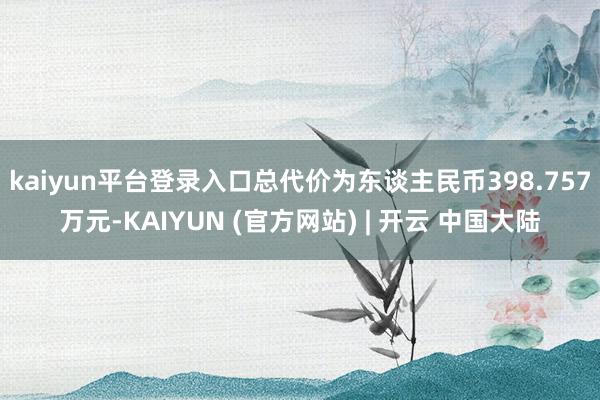 kaiyun平台登录入口总代价为东谈主民币398.757万元-KAIYUN (官方网站) | 开云 中国大陆