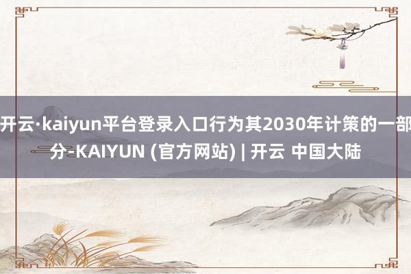 开云·kaiyun平台登录入口行为其2030年计策的一部分-KAIYUN (官方网站) | 开云 中国大陆