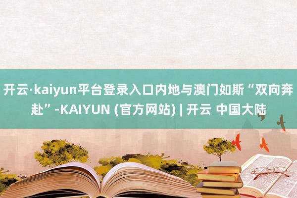 开云·kaiyun平台登录入口　　内地与澳门如斯“双向奔赴”-KAIYUN (官方网站) | 开云 中国大陆