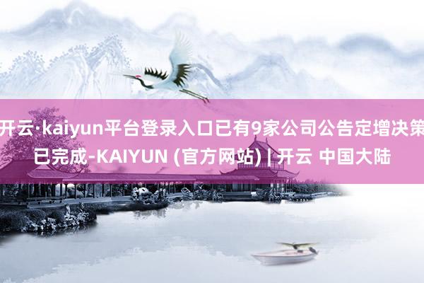 开云·kaiyun平台登录入口已有9家公司公告定增决策已完成-KAIYUN (官方网站) | 开云 中国大陆