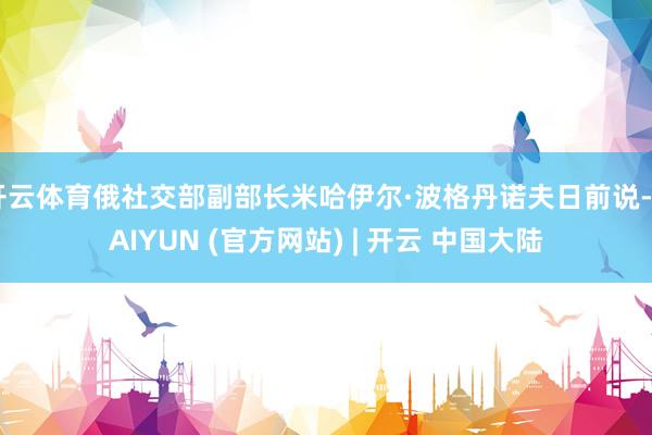 开云体育俄社交部副部长米哈伊尔·波格丹诺夫日前说-KAIYUN (官方网站) | 开云 中国大陆