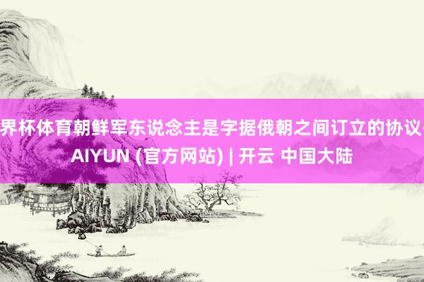 世界杯体育朝鲜军东说念主是字据俄朝之间订立的协议-KAIYUN (官方网站) | 开云 中国大陆