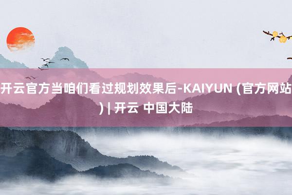 开云官方当咱们看过规划效果后-KAIYUN (官方网站) | 开云 中国大陆