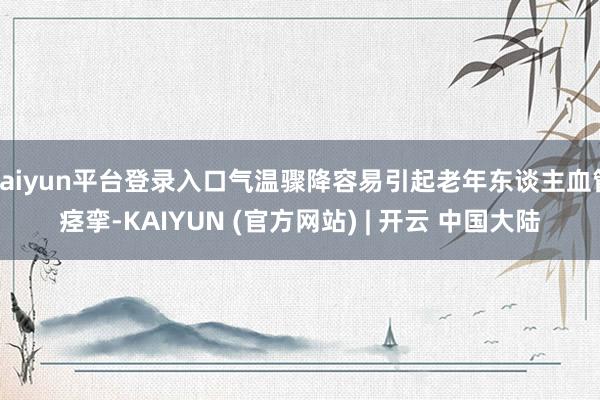 kaiyun平台登录入口气温骤降容易引起老年东谈主血管痉挛-KAIYUN (官方网站) | 开云 中国大陆
