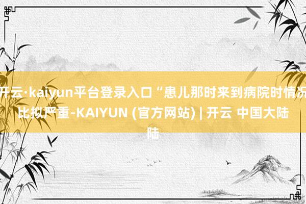 开云·kaiyun平台登录入口“患儿那时来到病院时情况比拟严重-KAIYUN (官方网站) | 开云 中国大陆