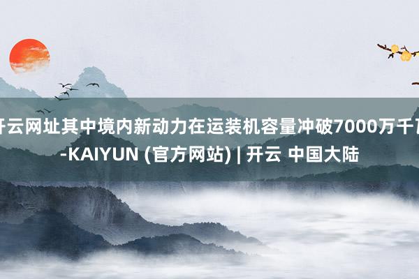 开云网址其中境内新动力在运装机容量冲破7000万千瓦-KAIYUN (官方网站) | 开云 中国大陆