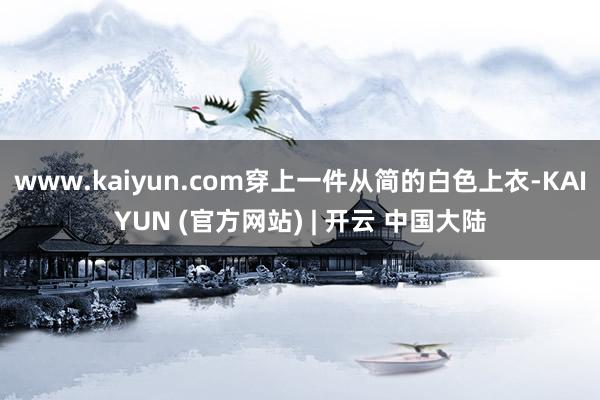 www.kaiyun.com穿上一件从简的白色上衣-KAIYUN (官方网站) | 开云 中国大陆
