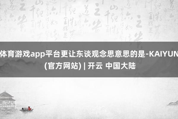 体育游戏app平台更让东谈观念思意思的是-KAIYUN (官方网站) | 开云 中国大陆