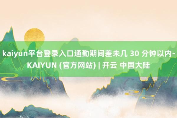 kaiyun平台登录入口通勤期间差未几 30 分钟以内-KAIYUN (官方网站) | 开云 中国大陆