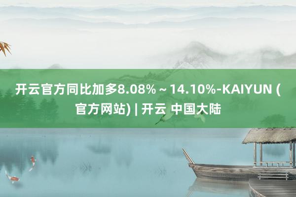 开云官方同比加多8.08%～14.10%-KAIYUN (官方网站) | 开云 中国大陆