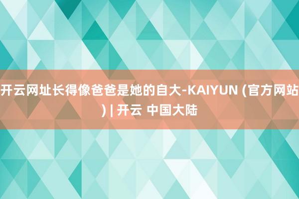 开云网址长得像爸爸是她的自大-KAIYUN (官方网站) | 开云 中国大陆