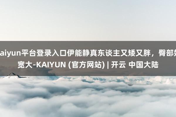 kaiyun平台登录入口伊能静真东谈主又矮又胖，臀部好宽大-KAIYUN (官方网站) | 开云 中国大陆