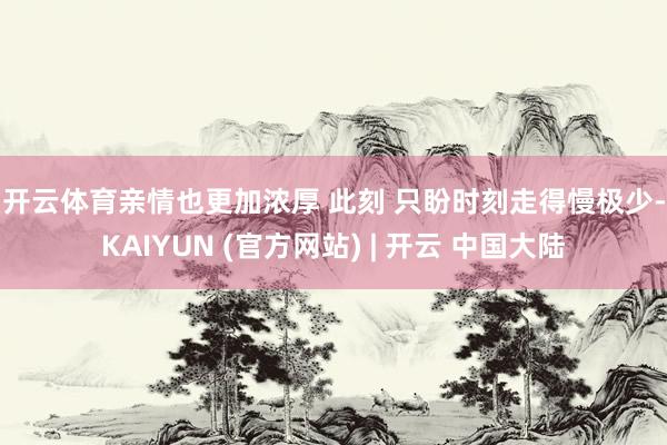 开云体育亲情也更加浓厚 　　此刻 　　只盼时刻走得慢极少-KAIYUN (官方网站) | 开云 中国大陆