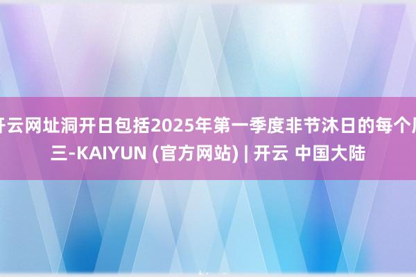 开云网址洞开日包括2025年第一季度非节沐日的每个周三-KAIYUN (官方网站) | 开云 中国大陆