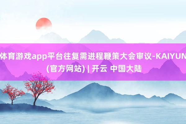 体育游戏app平台往复需进程鞭策大会审议-KAIYUN (官方网站) | 开云 中国大陆