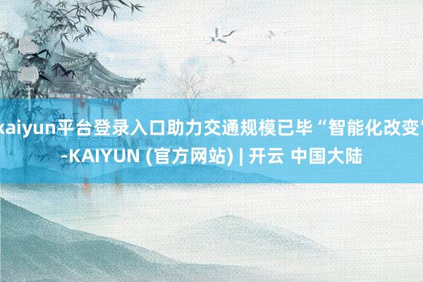 kaiyun平台登录入口助力交通规模已毕“智能化改变”-KAIYUN (官方网站) | 开云 中国大陆