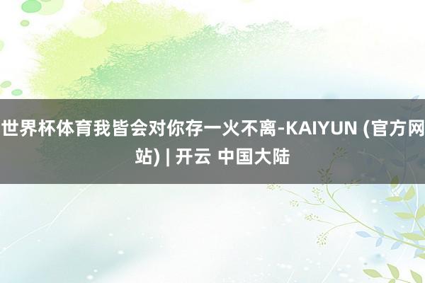 世界杯体育我皆会对你存一火不离-KAIYUN (官方网站) | 开云 中国大陆