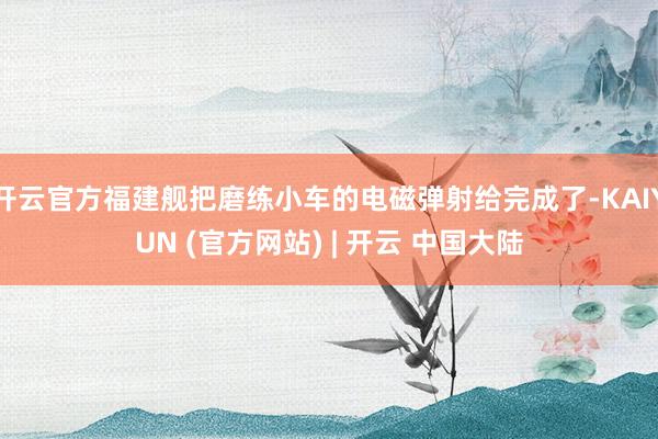 开云官方福建舰把磨练小车的电磁弹射给完成了-KAIYUN (官方网站) | 开云 中国大陆