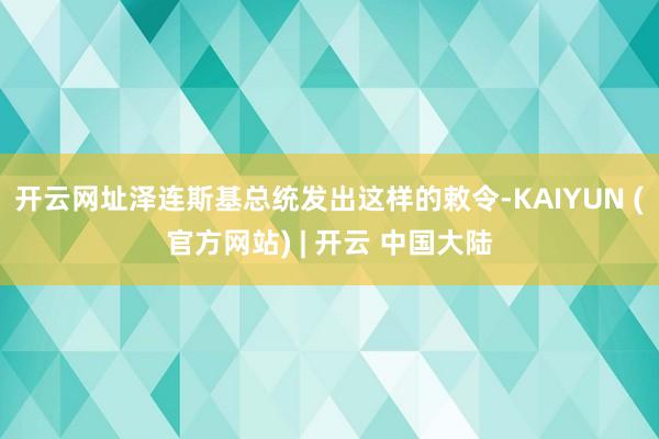 开云网址泽连斯基总统发出这样的敕令-KAIYUN (官方网站) | 开云 中国大陆