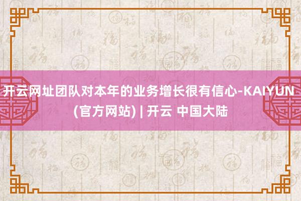 开云网址团队对本年的业务增长很有信心-KAIYUN (官方网站) | 开云 中国大陆