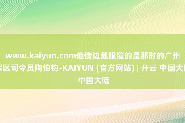 www.kaiyun.com他傍边戴眼镜的是那时的广州军区司令员陶伯钧-KAIYUN (官方网站) | 开云 中国大陆