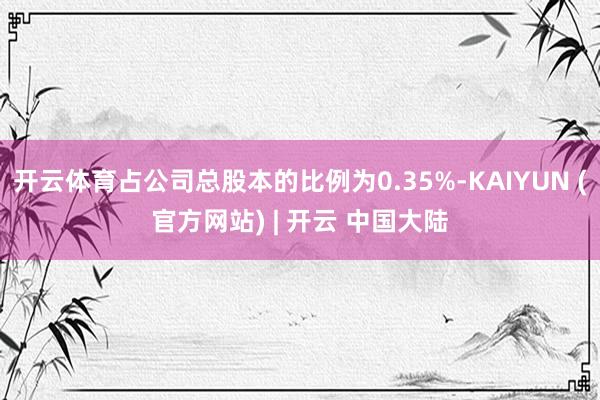 开云体育占公司总股本的比例为0.35%-KAIYUN (官方网站) | 开云 中国大陆