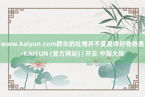 www.kaiyun.com群众的吐槽并不是莫得好奇艳羡-KAIYUN (官方网站) | 开云 中国大陆
