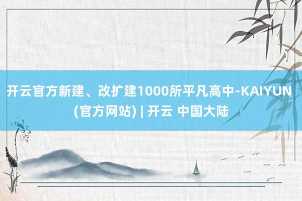 开云官方新建、改扩建1000所平凡高中-KAIYUN (官方网站) | 开云 中国大陆