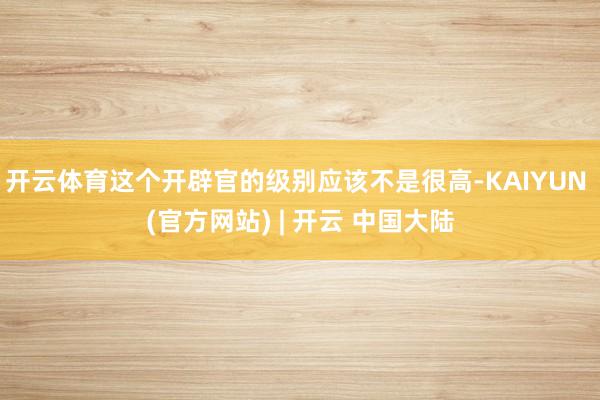 开云体育这个开辟官的级别应该不是很高-KAIYUN (官方网站) | 开云 中国大陆