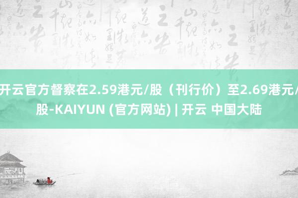 开云官方督察在2.59港元/股(刊行价)至2.69港元/股-KAIYUN (官方网站) | 开云 中国大陆