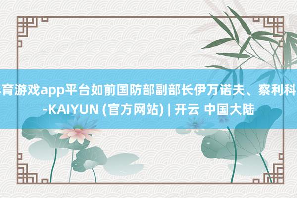 体育游戏app平台如前国防部副部长伊万诺夫、察利科夫-KAIYUN (官方网站) | 开云 中国大陆