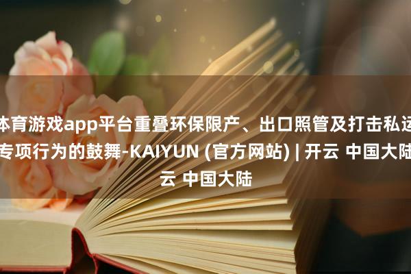 体育游戏app平台重叠环保限产、出口照管及打击私运专项行为的鼓舞-KAIYUN (官方网站) | 开云 中国大陆