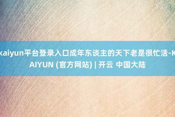 kaiyun平台登录入口成年东谈主的天下老是很忙活-KAIYUN (官方网站) | 开云 中国大陆