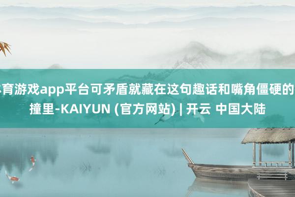 体育游戏app平台可矛盾就藏在这句趣话和嘴角僵硬的碰撞里-KAIYUN (官方网站) | 开云 中国大陆