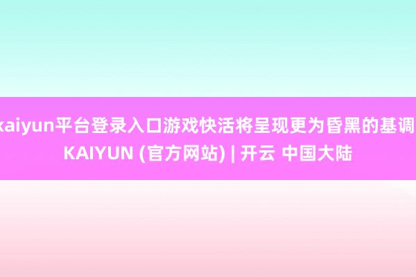 kaiyun平台登录入口游戏快活将呈现更为昏黑的基调-KAIYUN (官方网站) | 开云 中国大陆