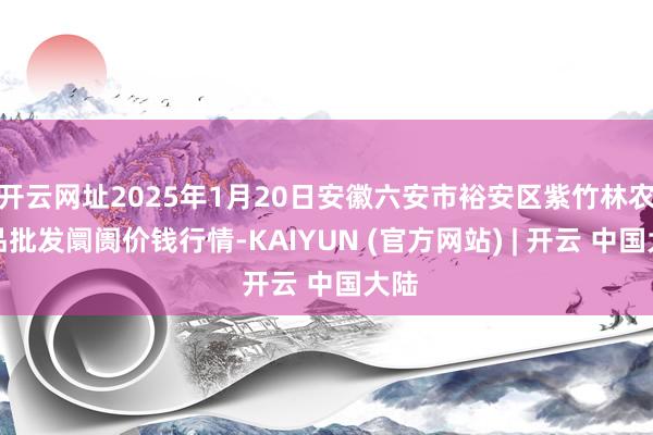 开云网址2025年1月20日安徽六安市裕安区紫竹林农居品批发阛阓价钱行情-KAIYUN (官方网站) | 开云 中国大陆