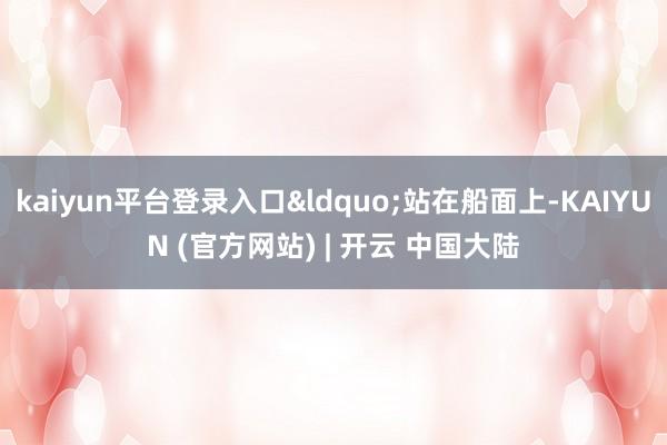 kaiyun平台登录入口“站在船面上-KAIYUN (官方网站) | 开云 中国大陆