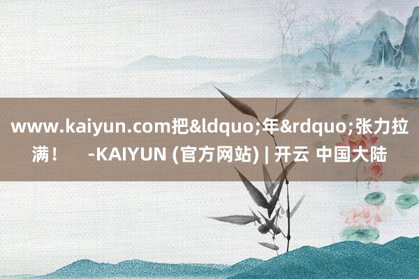 www.kaiyun.com把&ldquo;年&rdquo;张力拉满！    -KAIYUN (官方网站) | 开云 中国大陆