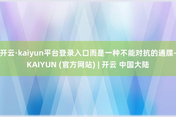 开云·kaiyun平台登录入口而是一种不能对抗的通牒-KAIYUN (官方网站) | 开云 中国大陆