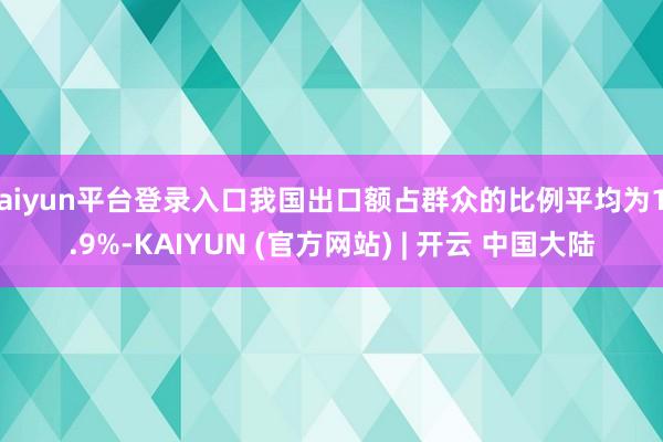 kaiyun平台登录入口我国出口额占群众的比例平均为12.9%-KAIYUN (官方网站) | 开云 中国大陆