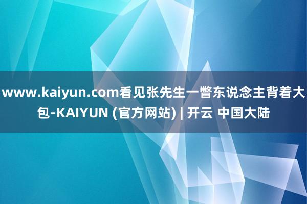www.kaiyun.com看见张先生一瞥东说念主背着大包-KAIYUN (官方网站) | 开云 中国大陆